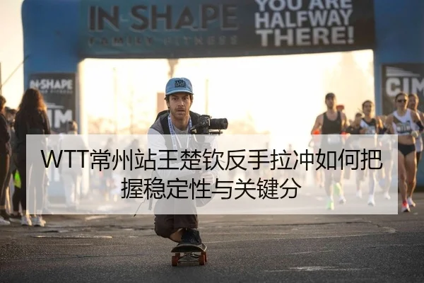 WTT常州站王楚钦反手拉冲如何把握稳定性与关键分