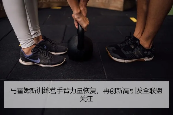 马霍姆斯训练营手臂力量恢复，再创新高引发全联盟关注